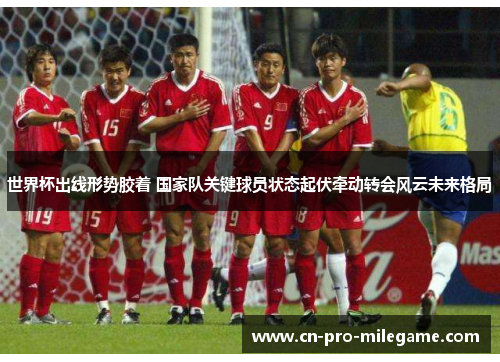 世界杯出线形势胶着 国家队关键球员状态起伏牵动转会风云未来格局 世界杯出线形势胶着 国家队关键球员状态起伏牵动转会风云未来格局