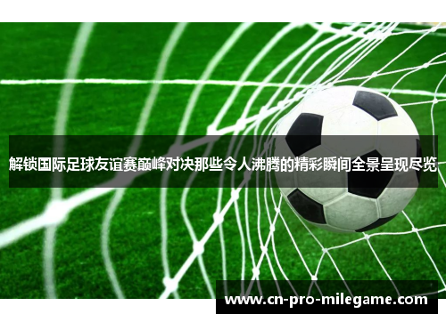 解锁国际足球友谊赛巅峰对决那些令人沸腾的精彩瞬间全景呈现尽览