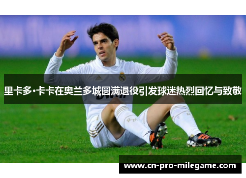 里卡多·卡卡在奥兰多城圆满退役引发球迷热烈回忆与致敬 里卡多·卡卡在奥兰多城圆满退役引发球迷热烈回忆与致敬