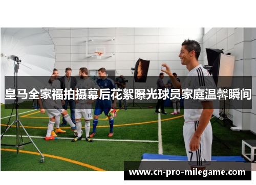 皇马全家福拍摄幕后花絮曝光球员家庭温馨瞬间 皇马全家福拍摄幕后花絮曝光球员家庭温馨瞬间